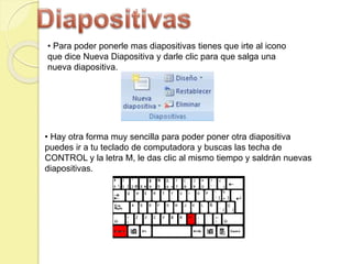 • Hay otra forma muy sencilla para poder poner otra diapositiva
puedes ir a tu teclado de computadora y buscas las techa de
CONTROL y la letra M, le das clic al mismo tiempo y saldrán nuevas
diapositivas.
• Para poder ponerle mas diapositivas tienes que irte al icono
que dice Nueva Diapositiva y darle clic para que salga una
nueva diapositiva.
 