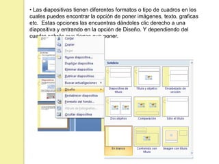 • Las diapositivas tienen diferentes formatos o tipo de cuadros en los
cuales puedes encontrar la opción de poner imágenes, texto, graficas
etc. Estas opciones las encuentras dándoles clic derecho a una
diapositiva y entrando en la opción de Diseño. Y dependiendo del
cuadro sabrás que tienes que poner.
 