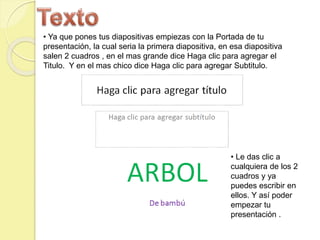 • Ya que pones tus diapositivas empiezas con la Portada de tu
presentación, la cual seria la primera diapositiva, en esa diapositiva
salen 2 cuadros , en el mas grande dice Haga clic para agregar el
Titulo. Y en el mas chico dice Haga clic para agregar Subtitulo.
• Le das clic a
cualquiera de los 2
cuadros y ya
puedes escribir en
ellos. Y así poder
empezar tu
presentación .
 