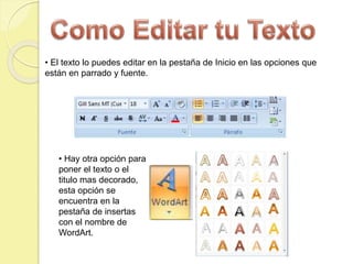 • Hay otra opción para
poner el texto o el
titulo mas decorado,
esta opción se
encuentra en la
pestaña de insertas
con el nombre de
WordArt.
• El texto lo puedes editar en la pestaña de Inicio en las opciones que
están en parrado y fuente.
 