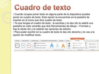 • Cuando ocupas poner texto en alguna parte de la diapositiva puedes
poner en cuadro de texto. Esta opción la encuentras en la pestaña de
insertar en el icono que dice cuadro de texto.
• Ya que tengas el cuadro de texto , le escribas y le des clic te saldrá una
pestaña en color amarillo que dirá Herramientas de dibujo – Formato y
hay le darás clic y te saldrán las opciones de edición.
• Para poder escribir en tu cuadro de texto le das clic derecho y te vas a la
opción de modificar texto.
 