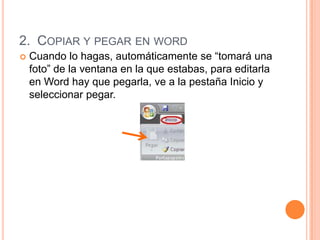 2. COPIAR Y PEGAR EN WORD
   Cuando lo hagas, automáticamente se “tomará una
    foto” de la ventana en la que estabas, para editarla
    en Word hay que pegarla, ve a la pestaña Inicio y
    seleccionar pegar.
 