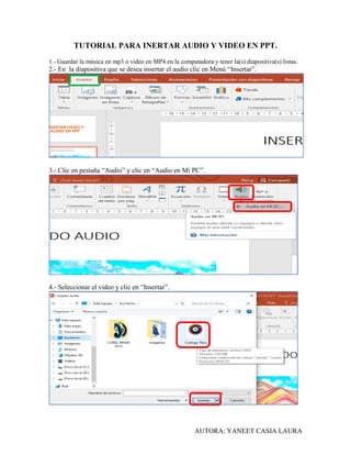 AUTORA: YANEET CASIA LAURA
TUTORIAL PARA INERTAR AUDIO Y VIDEO EN PPT.
1.- Guardar la música en mp3 o video en MP4 en la computadora y tener la(s) diapositiva(s) listas.
2.- En la diapositiva que se desea insertar el audio clic en Menú “Insertar”.
3.- Clic en pestaña “Audio” y clic en “Audio en Mi PC”.
4.- Seleccionar el video y clic en “Insertar”.
 