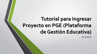 Tutorial para Ingresar
Proyecto en PGE (Plataforma
de Gestión Educativa)
Por Socava
 