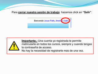 Para cerrar nuestra sesión de trabajo hacemos click en “Salir”.




       Importante.- Una cuenta ya registrada te permite
       matricularte en todos los cursos, siempre y cuando tengas
       la contraseña de acceso.
       No hay la necesidad de registrarte mas de una vez.
 