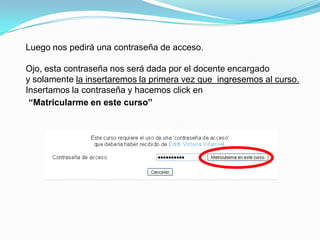 Luego nos pedirá una contraseña de acceso.

Ojo, esta contraseña nos será dada por el docente encargado
y solamente la insertaremos la primera vez que ingresemos al curso.
Insertamos la contraseña y hacemos click en
 “Matricularme en este curso”
 