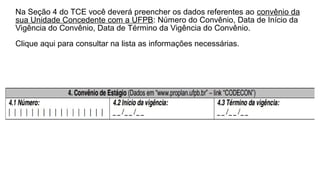 Na Seção 4 do TCE você deverá preencher os dados referentes ao convênio da
sua Unidade Concedente com a UFPB: Número do Convênio, Data de Início da
Vigência do Convênio, Data de Término da Vigência do Convênio.
Clique aqui para consultar na lista as informações necessárias.
 