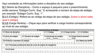 Aqui constarão as informações sobre a disciplina do seu estágio.
5.1 (Nome da Disciplina) – Como o espaço é pequeno para o preenchimento,
então escreva “Estágio Curric. Sup.” E acrescente o número da etapa de estágio,
por exemplo “Estágio Curric. Sup. 1”.
5.1.1 (Código)- Refere-se ao código da etapa do seu estágio. [como o aluno sabe
qual o código]
5.1.2 (Carga Horária) – Clique aqui para verificar a carga horária correspondente
ao nível do seu estágio.
 