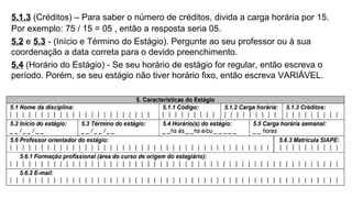 5.1.3 (Créditos) – Para saber o número de créditos, divida a carga horária por 15.
Por exemplo: 75 / 15 = 05 , então a resposta seria 05.
5.2 e 5.3 - (Início e Término do Estágio). Pergunte ao seu professor ou à sua
coordenação a data correta para o devido preenchimento.
5.4 (Horário do Estágio) - Se seu horário de estágio for regular, então escreva o
período. Porém, se seu estágio não tiver horário fixo, então escreva VARIÁVEL.
 