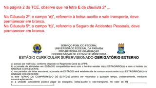 Na página 2 do TCE, observe que na letra E da cláusula 2ª ...
Na Cláusula 2ª, o campo “e)”, referente à bolsa-auxílio e vale transporte, deve
permanecer em branco.
Na Cláusula 5ª, o campo “b)”, referente a Seguro de Acidentes Pessoais, deve
permanecer em branco.
 