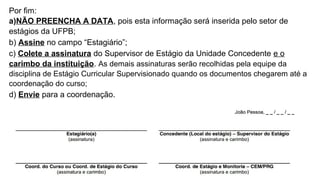 Por fim:
a)NÃO PREENCHA A DATA, pois esta informação será inserida pelo setor de
estágios da UFPB;
b) Assine no campo “Estagiário”;
c) Colete a assinatura do Supervisor de Estágio da Unidade Concedente e o
carimbo da instituição. As demais assinaturas serão recolhidas pela equipe da
disciplina de Estágio Curricular Supervisionado quando os documentos chegarem até a
coordenação do curso;
d) Envie para a coordenação.
 