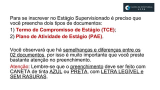 Para se inscrever no Estágio Supervisionado é preciso que
você preencha dois tipos de documentos:
1) Termo de Compromisso de Estágio (TCE);
2) Plano de Atividade de Estágio (PAE).
Você observará que há semelhanças e diferenças entre os
02 documentos, por isso é muito importante que você preste
bastante atenção no preenchimento.
Atenção: Lembre-se que o preenchimento deve ser feito com
CANETA de tinta AZUL ou PRETA, com LETRA LEGÍVEL e
SEM RASURAS.
 
