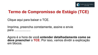 Clique aqui para baixar o TCE.
Imprima, preencha corretamente, assine e envie
para ...................
Agora é a hora de você entender detalhadamente como se
deve preencher o TCE. Por isso, vamos dividir a explicação
em blocos.
Termo de Compromisso de Estágio (TCE)
 