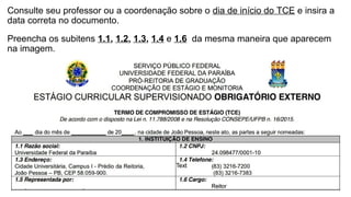 Consulte seu professor ou a coordenação sobre o dia de início do TCE e insira a
data correta no documento.
Preencha os subitens 1.1, 1.2, 1.3, 1.4 e 1.6 da mesma maneira que aparecem
na imagem.
 