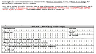 Nesta seção você vai inserir as informações correspondentes à Unidade Concedente, ou seja, ao Local de seu Estágio. Por
isso, clique aqui para rever a lista dos convênios.
2.1 - a Razão social é o nome da instituição. Mas, se você vai estagiar em uma escola pública (estadual ou municipal), a Razão
social será o nome da Secretaria, por exemplo... GOVERNO DO ESTADO DA PARAÍBA/ SEE – SECRETARIA DE ESTADO
DA EDUCAÇÃO DA PARAÍBA. O nome da escola será inserido apenas no subitem 2.6.
 