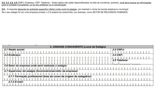 2.2, 2.3, 2.4, 2.5 (CNPJ, Endereço, CEP, Telefone) – Estes dados não estão disponibilizados na lista de convênios, portanto, você deve buscar as informações
junto à Unidade Concedente, ou ao seu professor ou à coordenação.
2.6 – A resposta depende do ambiente específico (Setor) onde você irá estagiar, por exemplo o nome da escola estadual ou municipal.
Se o seu estágio for em uma empresa privada, o 2.6 poderá ser preenchido, por exemplo, como SETOR DE RECURSOS HUMANOS.
 