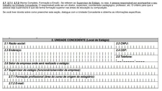 2.7, 2.7.1, 2.7.2 (Nome Completo, Formação e Email) - Se referem ao Supervisor de Estágio, ou seja, à pessoa responsável por acompanhar o seu
trabalho na Unidade Concedente. O responsável pode ser um diretor, supervisor, coordenador pedagógico, professor, etc. O critério para que a
pessoa seja supervisora é que ela tenha formação superior nas áreas de educação ou computação.
Se você tiver dúvida sobre como preencher esta seção, dialogue com a Unidade Concedente e obtenha as informações específicas.
 