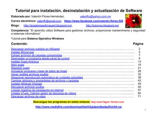 1
Tutorial para instalación, desinstalación y actualización de Software
Elaborado por: Valentín Flores Hernández. valenfhz@yahoo.com.mx
Correo electrónico: valenfh@gmail.com, https://www.facebook.com/valentin.flores.520
Blogs: http://academiasefcnayarit.blogspot.mx/, http://tutornay.blogspot.mx/
Competencia: “El aprendiz utiliza Software para gestionar archivos, proporcionar mantenimiento y seguridad
a sistemas informáticos”
Tutorial para Sistema Operativo Windows
Contenido: Página
Descargar archivos subidos en 4Shared ……………………………………………………………………… 2
Instalar Winrar.exe ……………………………………………………………………………………………..... 5
Extraer archivos de carpetas comprimidas …………………………………………………………………… 7
Desinstalar un programa desde panel de control …………………………………………………………..... 9
Instalar Avast Antivirus ………………………………………………………………………………………….. 13
Abrir avast ………………………………………………………………………………………………………… 19
Registrar avast …………………………………………………………………………………………………… 21
Actualizar programa y base de datos de Avast …………………………………………………………….... 28
Hacer visibles archivos ocultos ………………………………………………………………………………… 32
Desactivar reproducción automática de unidades extraíbles ………………………………………………. 38
Cambiar atributos o propiedades de archivos y carpetas …………………………………………………… 43
Instalar Attribute Changer ……………………………………………………………………………………..... 45
Recuperar archivos ocultos …………………………………………………………………………………….. 50
Limpiar registros de navegación en internet ………………………………………………………................ 57
Instalar aTube_Catcher gestor de descarga de videos …………………………………………................. 65
Descargar archivos de video …………………………………………………………………………………… 71
Descargue los programas en estos enlaces: http://avkr74gotr.1fichier.com
http://www.mediafire.com/download/4ahh2gidpmdbadg/Ximihti.rar
 