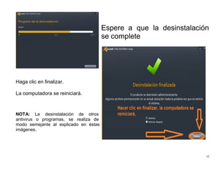12
Haga clic en finalizar.
La computadora se reiniciará.
NOTA: La desinstalación de otros
antivirus o programas, se realiza de
modo semejante al explicado en éstas
imágenes.
Espere a que la desinstalación
se complete
 