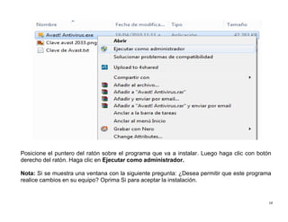14
Posicione el puntero del ratón sobre el programa que va a instalar. Luego haga clic con botón
derecho del ratón. Haga clic en Ejecutar como administrador.
Nota: Si se muestra una ventana con la siguiente pregunta: ¿Desea permitir que este programa
realice cambios en su equipo? Oprima Si para aceptar la instalación.
 