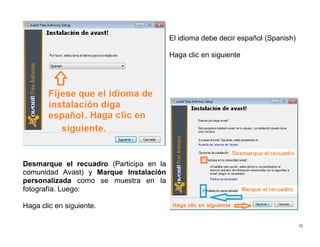 15
Desmarque el recuadro (Participa en la
comunidad Avast) y Marque Instalación
personalizada como se muestra en la
fotografía. Luego:
Haga clic en siguiente.
El idioma debe decir español (Spanish)
Haga clic en siguiente
 