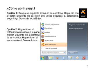 19
¿Cómo abrir avast?
Opción 1: Busque el siguiente ícono en su escritorio. Haga clic con
el botón izquierdo de su ratón dos veces seguidas o, seleccione,
luego haga Oprima la tecla Enter.
Opción 2: Haga clic en el
botón inicio ubicado en la parte
inferior izquierda de la pantalla
de su monitor. Haga clic en el
ícono de Avast Free Antivirus.
 