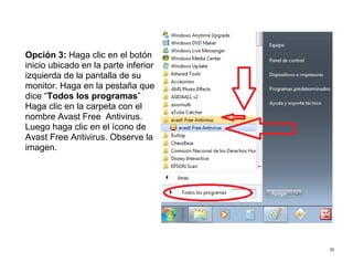 20
Opción 3: Haga clic en el botón
inicio ubicado en la parte inferior
izquierda de la pantalla de su
monitor. Haga en la pestaña que
dice “Todos los programas”
Haga clic en la carpeta con el
nombre Avast Free Antivirus.
Luego haga clic en el ícono de
Avast Free Antivirus. Observe la
imagen.
 
