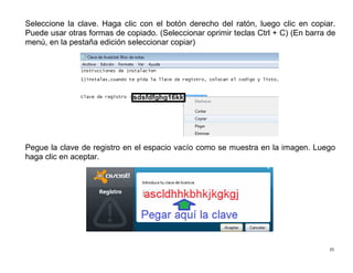 25
Seleccione la clave. Haga clic con el botón derecho del ratón, luego clic en copiar.
Puede usar otras formas de copiado. (Seleccionar oprimir teclas Ctrl + C) (En barra de
menú, en la pestaña edición seleccionar copiar)
Pegue la clave de registro en el espacio vacío como se muestra en la imagen. Luego
haga clic en aceptar.
 