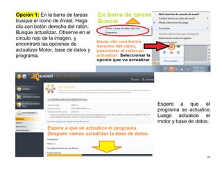29
Opción 1: En la barra de tareas
busque el ícono de Avast. Haga
clic con botón derecho del ratón.
Busque actualizar. Observe en el
círculo rojo de la imagen, y
encontrará las opciones de
actualizar Motor, base de datos y
programa.
Espere a que el
programa se actualice.
Luego actualice el
motor y base de datos.
 