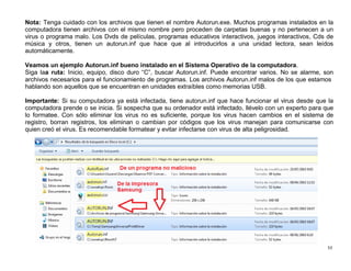 53
Nota: Tenga cuidado con los archivos que tienen el nombre Autorun.exe. Muchos programas instalados en la
computadora tienen archivos con el mismo nombre pero proceden de carpetas buenas y no pertenecen a un
virus o programa malo. Los Dvds de películas, programas educativos interactivos, juegos interactivos, Cds de
música y otros, tienen un autorun.inf que hace que al introducirlos a una unidad lectora, sean leídos
automáticamente.
Veamos un ejemplo Autorun.inf bueno instalado en el Sistema Operativo de la computadora.
Siga laa ruta: Inicio, equipo, disco duro “C”, buscar Autorun.inf. Puede encontrar varios. No se alarme, son
archivos necesarios para el funcionamiento de programas. Los archivos Autorun.inf malos de los que estamos
hablando son aquellos que se encuentran en unidades extraíbles como memorias USB.
Importante: Si su computadora ya está infectada, tiene autorun.inf que hace funcionar el virus desde que la
computadora prende o se inicia. Si sospecha que su ordenador está infectado, llévelo con un experto para que
lo formatee. Con sólo eliminar los virus no es suficiente, porque los virus hacen cambios en el sistema de
registro, borran registros, los eliminan o cambian por códigos que los virus manejan para comunicarse con
quien creó el virus. Es recomendable formatear y evitar infectarse con virus de alta peligrosidad.
 