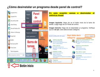 9
¿Cómo desinstalar un programa desde panel de control?
En esta ocasión vamos a desinstalar el
antivirus Avast
Imagen izquierda: Haga clic en el botón inicio de la barra de
tareas. Luego haga clic en Panel de control.
Imagen derecha: Haga clic en desinstalar un programa. Verifique
que en ver por, este seleccionado Categoría.
 