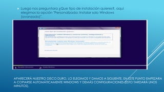 APARECERÁ NUESTRO DISCO DURO, LO ELEGIMOS Y DAMOS A SIGUIENTE. EN ESTE PUNTO EMPEZARA
A COPIARSE AUTOMÁTICAMENTE WINDOWS Y DEMÁS CONFIGURACIONES (ESTO TARDARÁ UNOS
MINUTOS).
 Luego nos preguntara ¿Que tipo de instalación quieres?, aquí
elegimos la opción "Personalizada: Instalar solo Windows
(avanzado)".
 