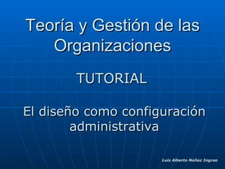 Teoría y Gestión de las Organizaciones TUTORIAL El diseño como configuración administrativa Luis Alberto Núñez Ingrao 