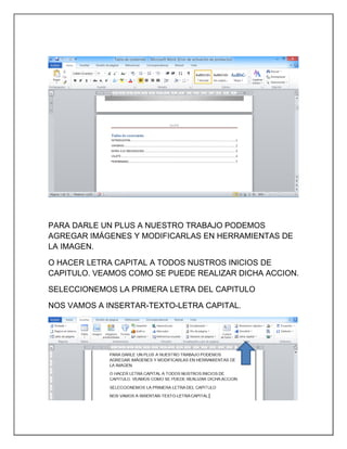 PARA DARLE UN PLUS A NUESTRO TRABAJO PODEMOS
AGREGAR IMÁGENES Y MODIFICARLAS EN HERRAMIENTAS DE
LA IMAGEN.
O HACER LETRA CAPITAL A TODOS NUSTROS INICIOS DE
CAPITULO. VEAMOS COMO SE PUEDE REALIZAR DICHA ACCION.
SELECCIONEMOS LA PRIMERA LETRA DEL CAPITULO
NOS VAMOS A INSERTAR-TEXTO-LETRA CAPITAL.

 