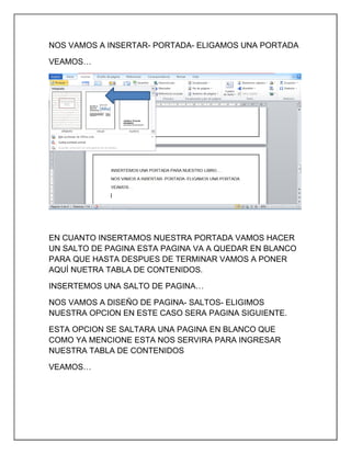 NOS VAMOS A INSERTAR- PORTADA- ELIGAMOS UNA PORTADA
VEAMOS…

EN CUANTO INSERTAMOS NUESTRA PORTADA VAMOS HACER
UN SALTO DE PAGINA ESTA PAGINA VA A QUEDAR EN BLANCO
PARA QUE HASTA DESPUES DE TERMINAR VAMOS A PONER
AQUÍ NUETRA TABLA DE CONTENIDOS.
INSERTEMOS UNA SALTO DE PAGINA…
NOS VAMOS A DISEÑO DE PAGINA- SALTOS- ELIGIMOS
NUESTRA OPCION EN ESTE CASO SERA PAGINA SIGUIENTE.
ESTA OPCION SE SALTARA UNA PAGINA EN BLANCO QUE
COMO YA MENCIONE ESTA NOS SERVIRA PARA INGRESAR
NUESTRA TABLA DE CONTENIDOS
VEAMOS…

 
