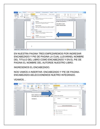 EN NUESTRA PAGINA TRES EMPEZAREMOS POR INGRESAR
ENCABEZADO Y PIE DE PAGINA LA CUAL LLEVARAEL NOMBRE
DEL TITULO DEL LIBRO COMO ENCABEZADO Y EN EL PIE DE
PAGINA EL NOMBRE DEL AUTORDE NUESTRO LIBRO.
INGRESEMOS EL ENCABEZADO.
NOS VAMOS A INSERTAR- ENCABEZADO Y PIE DE PAGINAENCABEZADO-SELECCIONEMOS NUETRO INTEGRADO.
VEAMOS…

 