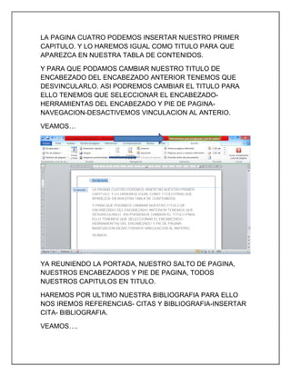 LA PAGINA CUATRO PODEMOS INSERTAR NUESTRO PRIMER
CAPITULO. Y LO HAREMOS IGUAL COMO TITULO PARA QUE
APAREZCA EN NUESTRA TABLA DE CONTENIDOS.
Y PARA QUE PODAMOS CAMBIAR NUESTRO TITULO DE
ENCABEZADO DEL ENCABEZADO ANTERIOR TENEMOS QUE
DESVINCULARLO. ASI PODREMOS CAMBIAR EL TITULO PARA
ELLO TENEMOS QUE SELECCIONAR EL ENCABEZADOHERRAMIENTAS DEL ENCABEZADO Y PIE DE PAGINANAVEGACION-DESACTIVEMOS VINCULACION AL ANTERIO.
VEAMOS…

YA REUNIENDO LA PORTADA, NUESTRO SALTO DE PAGINA,
NUESTROS ENCABEZADOS Y PIE DE PAGINA, TODOS
NUESTROS CAPITULOS EN TITULO.
HAREMOS POR ULTIMO NUESTRA BIBLIOGRAFIA PARA ELLO
NOS IREMOS REFERENCIAS- CITAS Y BIBLIOGRAFIA-INSERTAR
CITA- BIBLIOGRAFIA.
VEAMOS….

 