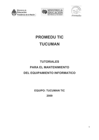                                                        

 




          PROMEDU TIC
                     TUCUMAN



                       TUTORIALES
       PARA EL MANTENIMIENTO
    DEL EQUIPAMIENTO INFORMATICO




         EQUIPO: TUCUMAN TIC
                              2009




                                                                    1 

 
 