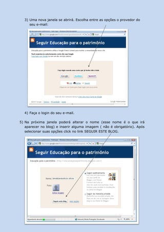 3) Uma nova janela se abrirá. Escolha entre as opções o provedor do
     seu e-mail:




  4) Faça o login do seu e-mail.

5) Na próxima janela poderá alterar o nome (esse nome é o que irá
   aparecer no blog) e inserir alguma imagem ( não é obrigatório). Após
   selecionar suas opções click no link SEGUIR ESTE BLOG.
 