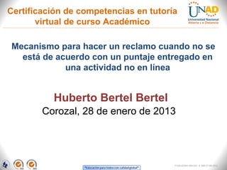 Certificación de competencias en tutoría
       virtual de curso Académico

Mecanismo para hacer un reclamo cuando no se
  está de acuerdo con un puntaje entregado en
            una actividad no en línea


          Huberto Bertel Bertel
        Corozal, 28 de enero de 2013




                                       FI-GQ-GCMU-004-015 V. 000-27-08-2011
 
