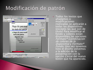  Todos los textos que
añadamos o
modificaciones
realizadas se aplicarán a
todas las diapositivas
(excepto las que son de
título) Para modificar el
fondo y colores están
disponibles las opciones
Formato® Combinación
de colores de la
diapositiva y Formato®
Fondo. Una vez tenemos
listo el diseño volvemos
a la edición de la
presentación con la
opción Cerrar del nuevo
botón que ha aparecido.
 