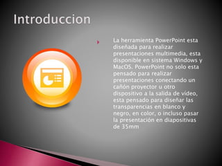  La herramienta PowerPoint esta
diseñada para realizar
presentaciones multimedia, esta
disponible en sistema Windows y
MacOS. PowerPoint no solo esta
pensado para realizar
presentaciones conectando un
cañón proyector u otro
dispositivo a la salida de vídeo,
esta pensado para diseñar las
transparencias en blanco y
negro, en color, o incluso pasar
la presentación en diapositivas
de 35mm
 