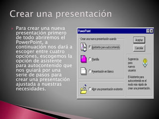  Para crear una nueva
presentación primero
de todo abriremos el
PowerPoint, a
continuación nos dará a
escoger entre cuatro
opciones, escogemos la
opción de asistente
para autocontenido que
nos guiará por una
serie de pasos para
crear una presentación
ajustada a nuestras
necesidades.
 
