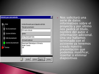  Nos solicitará una
serie de datos
informativos sobre el
proyecto y por último
nos pedirá el título,
nombre del autor e
información adicional.
Una vez hallamos
terminado con el
asistente ya tenemos
creada nuestra
presentación que
podemos modificar,
insertar o eliminar
diapositivas
 