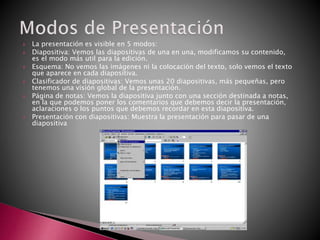  La presentación es visible en 5 modos:
 Diapositiva: Vemos las diapositivas de una en una, modificamos su contenido,
es el modo más util para la edición.
 Esquema: No vemos las imágenes ni la colocación del texto, solo vemos el texto
que aparece en cada diapositiva.
 Clasificador de diapositivas: Vemos unas 20 diapositivas, más pequeñas, pero
tenemos una visión global de la presentación.
 Página de notas: Vemos la diapositiva junto con una sección destinada a notas,
en la que podemos poner los comentarios que debemos decir la presentación,
aclaraciones o los puntos que debemos recordar en esta diapositiva.
 Presentación con diapositivas: Muestra la presentación para pasar de una
diapositiva
 
