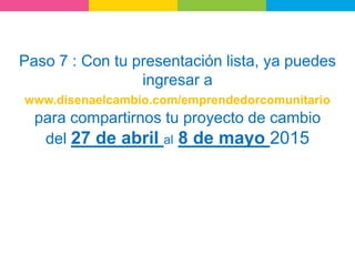Paso 7 : Con tu presentación lista, ya puedes
ingresar a
www.disenaelcambio.com/emprendedorcomunitario
para compartirnos tu proyecto de cambio
del 27 de abril al 8 de mayo 2015
 