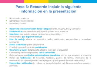 Paso 6: Recuerde incluir la siguiente
información en la presentación
• Nombre del proyecto
• Nombres de los integrantes
• Municipio, Estado
• Desarrollo e implementación de las 4 etapas: Siente, Imagina, Haz y Comparte
• Problemáticas que descubrieron los participantes en el proyecto
• Soluciones que sugirieron para cambiar las problemáticas
• Problemática que eligieron resolver
• Plan de trabajo donde se especifica: fecha, actividades, responsables y materiales
necesarios
• Metas u objetivos que se propusieron
• El trabajo que realizaron los participantes
• Resultados y logros del proyecto, ¿Qué se logró con el proyecto?
• Como compartieron el proyecto con la comunidad
• Quienes fueron sus aliados, patrocinadores, donadores, etc. los que apoyaron al proyecto
• Incluir los testimonios de becarios, maestros, padres de familia, miembros de la
comunidad, etc. que respondan a esta pregunta ¿Qué aprendí de Diseña el Cambio?
• Fotografías y evidencias del trabajo de los participantes y de la comunidad que apoyo el
proyecto.
 