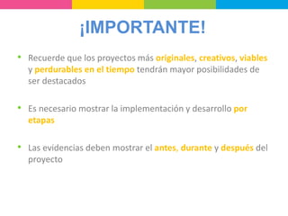 ¡IMPORTANTE!
• Recuerde que los proyectos más originales, creativos, viables
y perdurables en el tiempo tendrán mayor posibilidades de
ser destacados
• Es necesario mostrar la implementación y desarrollo por
etapas
• Las evidencias deben mostrar el antes, durante y después del
proyecto
 