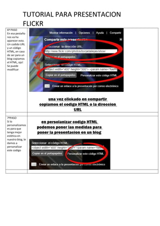 TUTORIAL PARA PRESENTACION
FLICKR
6º PASO
En esa pestaño
nos va ha
aparecer esto.
Un codido URL
y un código
HTML, en caso
de ser para un
blog copiamos
el HTML, ojo!
Se puede
modificar
7ºPASO
Si lo
personalizamos
es para que
tenga mejor
estética en
nuestro blog, le
damos a
personalizar
este codigo
 