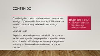 CONTENIDO
Cuando alguien pone todo el texto en su presentación
me digo: “¿Qué sentido tiene estar aquí? Mándame por
email tu presentación y ya la leeré cuando tenga
tiempo.”
MENOS ES MÁS
Tu público lee tus diapositivas más rápido de lo que tu
hablas. Nunca, jamás, pongas palabra por palabra lo que
estás diciendo. Utiliza imágenes fuertes que respalden tu
historia y no desvelen el contenido antes de que lo
cuentes.
Regla del 6 x 6:
• No más de seis líneas
• No más de seis
palabras por línea
 